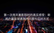 第一次用天美影院时的真实感受：新用户最容易遇到的问题与应对方式