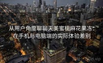 从用户角度聊聊天美蜜桃麻花果冻：在手机与电脑端的实际体验差别