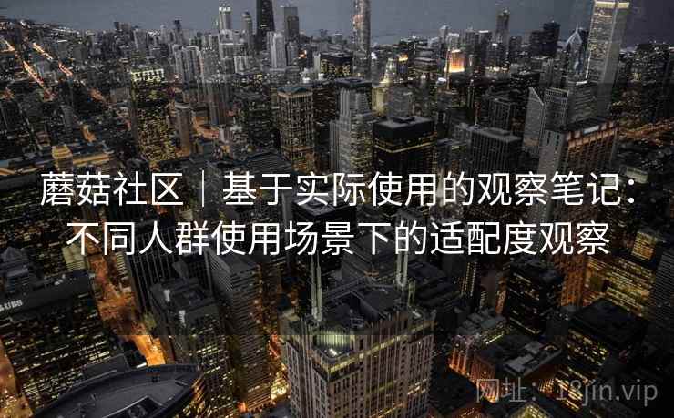 蘑菇社区|基于实际使用的观察笔记:不同人群使用场景下的适配度观察 第1张 蘑菇社区|基于实际使用的观察笔记:不同人群使用场景下的适配度观察 第1张