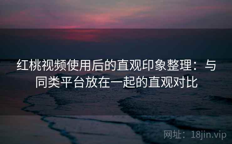红桃视频使用后的直观印象整理:与同类平台放在一起的直观对比 第1张 红桃视频使用后的直观印象整理:与同类平台放在一起的直观对比 第1张