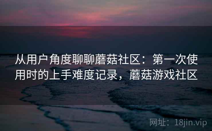 从用户角度聊聊蘑菇社区：第一次使用时的上手难度记录，蘑菇游戏社区  第2张