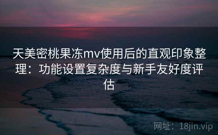 天美密桃果冻mv使用后的直观印象整理：功能设置复杂度与新手友好度评估  第2张