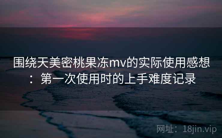 围绕天美密桃果冻mv的实际使用感想:第一次使用时的上手难度记录 第1张 围绕天美密桃果冻mv的实际使用感想:第一次使用时的上手难度记录 第1张