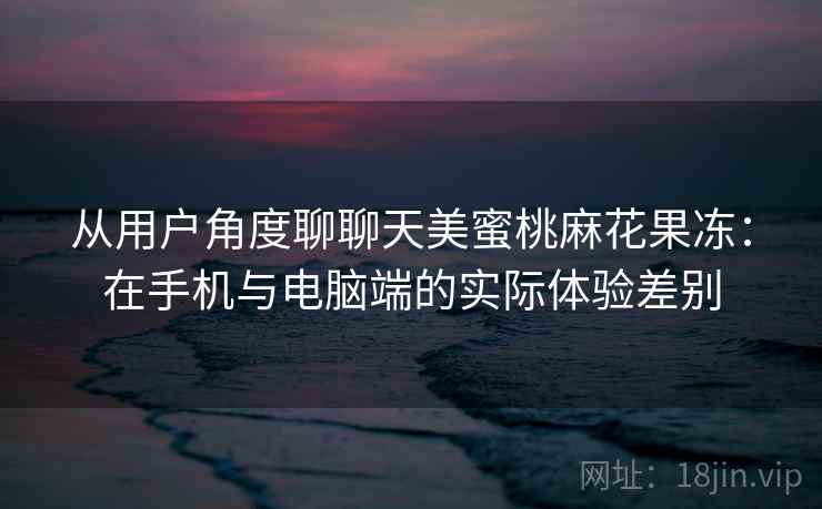 从用户角度聊聊天美蜜桃麻花果冻：在手机与电脑端的实际体验差别  第2张
