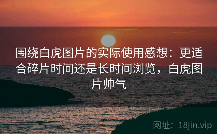 围绕白虎图片的实际使用感想：更适合碎片时间还是长时间浏览，白虎图片帅气  第1张