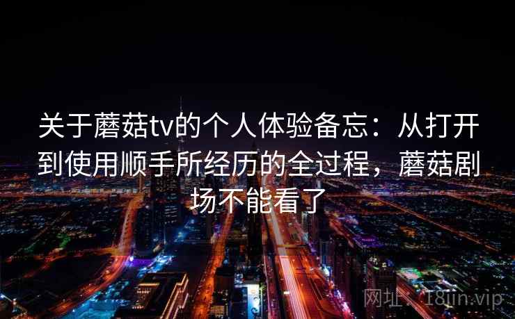 关于蘑菇tv的个人体验备忘：从打开到使用顺手所经历的全过程，蘑菇剧场不能看了  第1张