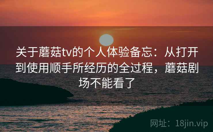 关于蘑菇tv的个人体验备忘：从打开到使用顺手所经历的全过程，蘑菇剧场不能看了  第2张