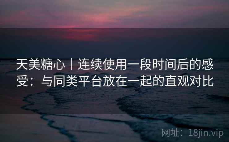 天美糖心|连续使用一段时间后的感受:与同类平台放在一起的直观对比 第2张 天美糖心|连续使用一段时间后的感受:与同类平台放在一起的直观对比 第2张