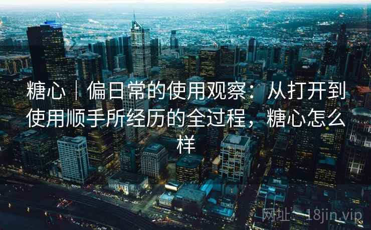 糖心|偏日常的使用观察:从打开到使用顺手所经历的全过程,糖心怎么样 第2张 糖心|偏日常的使用观察:从打开到使用顺手所经历的全过程,糖心怎么样 第2张