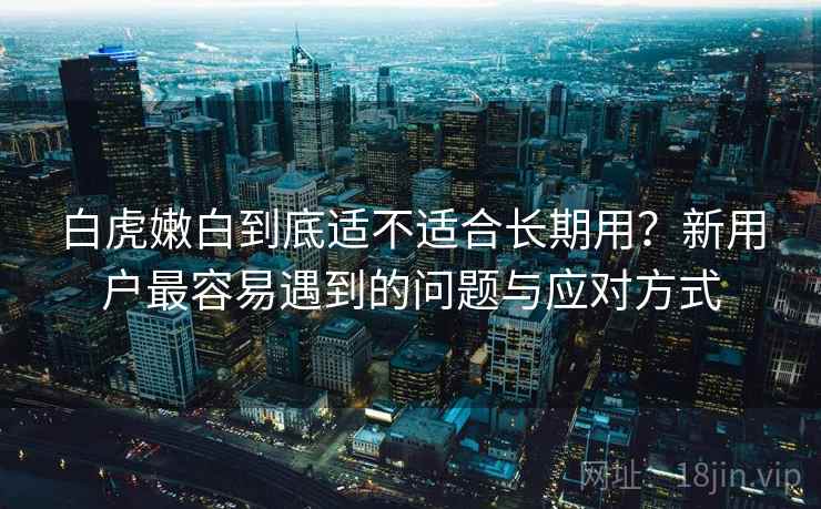 白虎嫩白到底适不适合长期用？新用户最容易遇到的问题与应对方式  第1张