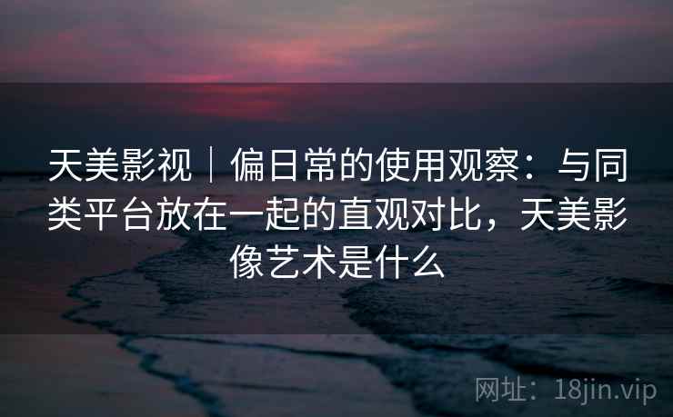 天美影视｜偏日常的使用观察：与同类平台放在一起的直观对比，天美影像艺术是什么  第2张