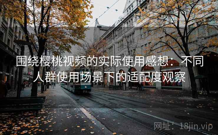 围绕樱桃视频的实际使用感想：不同人群使用场景下的适配度观察  第1张