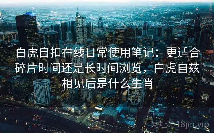 白虎自扣在线日常使用笔记：更适合碎片时间还是长时间浏览，白虎自兹相见后是什么生肖  第2张