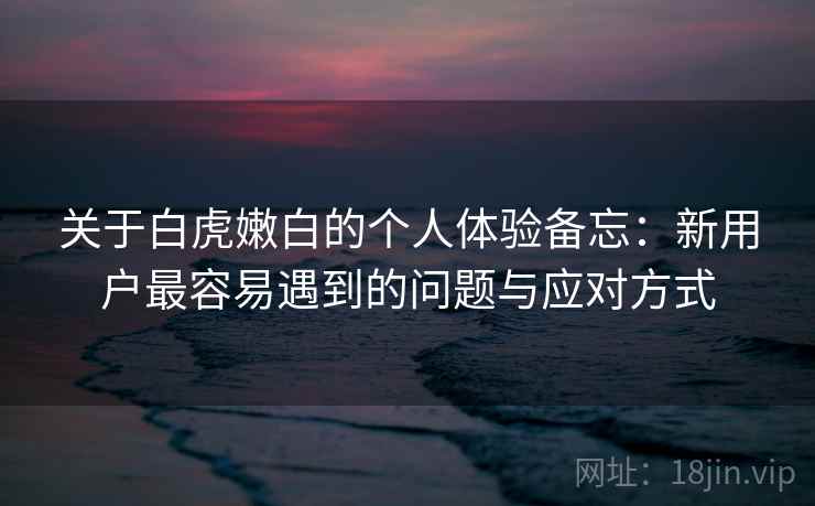 关于白虎嫩白的个人体验备忘：新用户最容易遇到的问题与应对方式  第1张