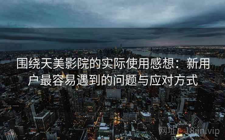 围绕天美影院的实际使用感想：新用户最容易遇到的问题与应对方式  第1张