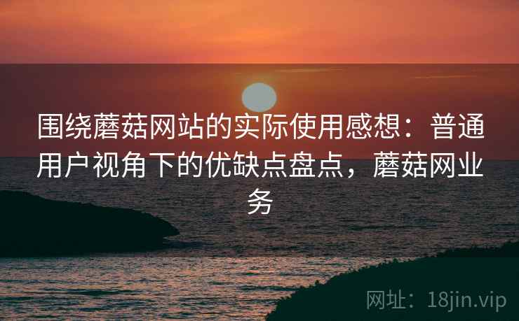 围绕蘑菇网站的实际使用感想：普通用户视角下的优缺点盘点，蘑菇网业务  第2张