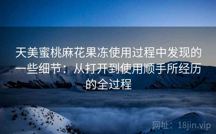 天美蜜桃麻花果冻使用过程中发现的一些细节：从打开到使用顺手所经历的全过程  第2张