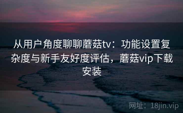 从用户角度聊聊蘑菇tv：功能设置复杂度与新手友好度评估，蘑菇vip下载安装  第2张