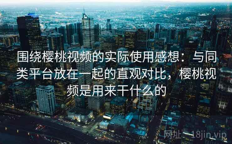 围绕樱桃视频的实际使用感想：与同类平台放在一起的直观对比，樱桃视频是用来干什么的  第2张