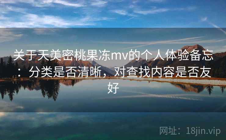 关于天美密桃果冻mv的个人体验备忘：分类是否清晰，对查找内容是否友好  第2张