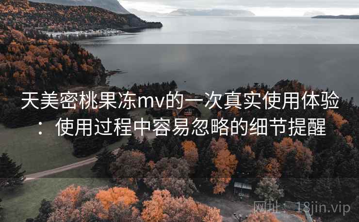 天美密桃果冻mv的一次真实使用体验：使用过程中容易忽略的细节提醒  第1张