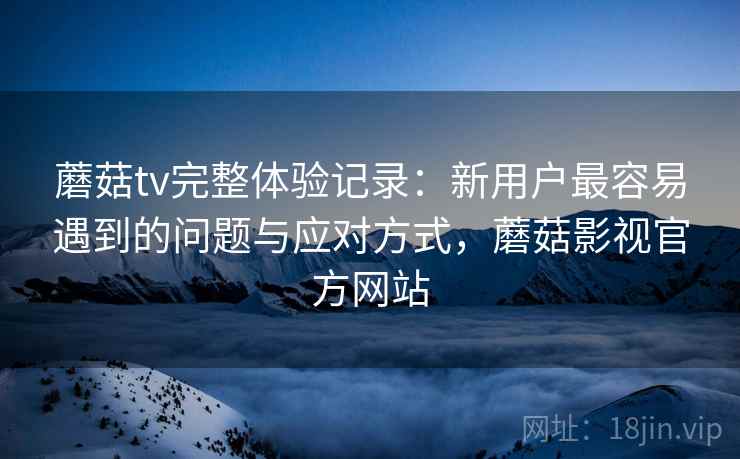 蘑菇tv完整体验记录：新用户最容易遇到的问题与应对方式，蘑菇影视官方网站  第1张