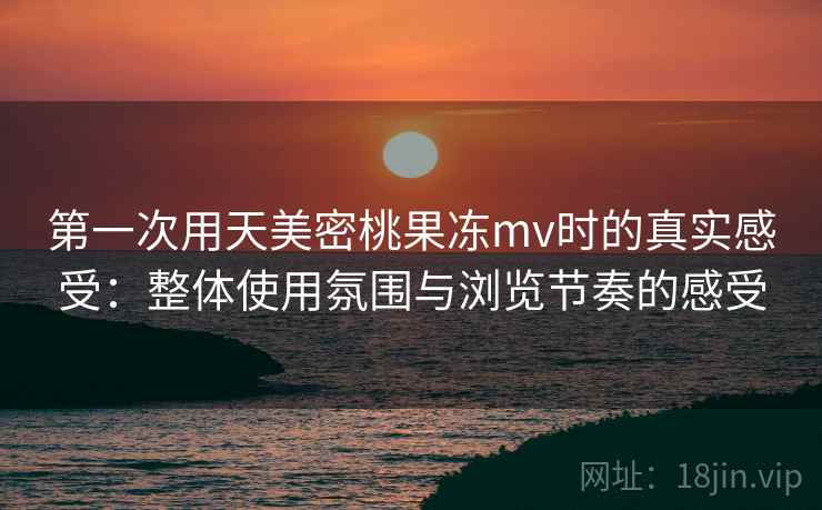 第一次用天美密桃果冻mv时的真实感受：整体使用氛围与浏览节奏的感受  第1张