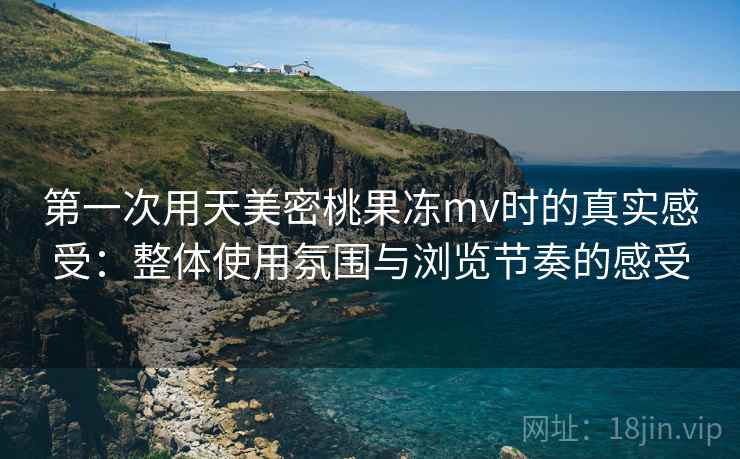 第一次用天美密桃果冻mv时的真实感受：整体使用氛围与浏览节奏的感受  第2张