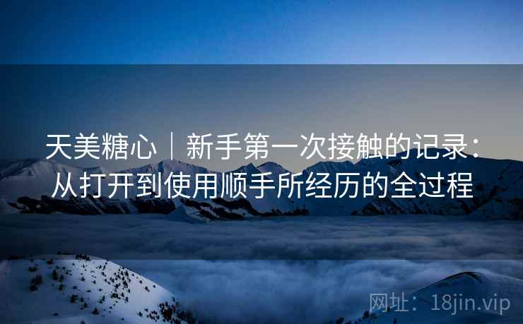 天美糖心｜新手第一次接触的记录：从打开到使用顺手所经历的全过程  第2张
