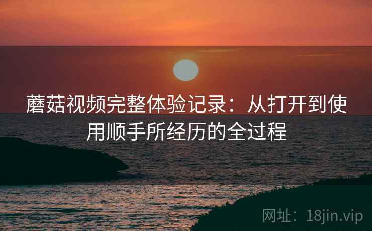 蘑菇视频完整体验记录：从打开到使用顺手所经历的全过程  第1张