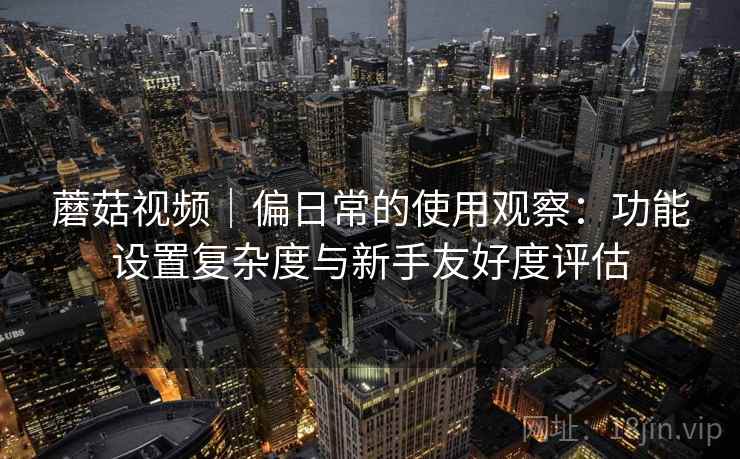 蘑菇视频｜偏日常的使用观察：功能设置复杂度与新手友好度评估  第1张