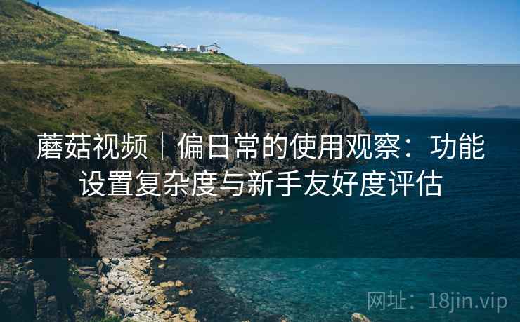 蘑菇视频｜偏日常的使用观察：功能设置复杂度与新手友好度评估  第2张