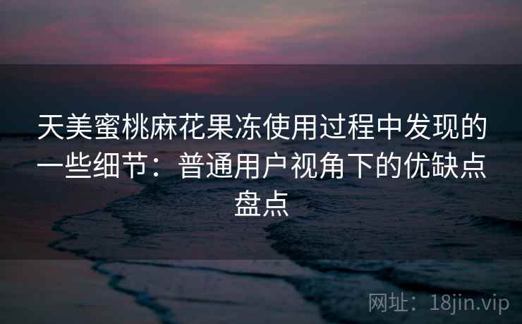 天美蜜桃麻花果冻使用过程中发现的一些细节：普通用户视角下的优缺点盘点  第2张