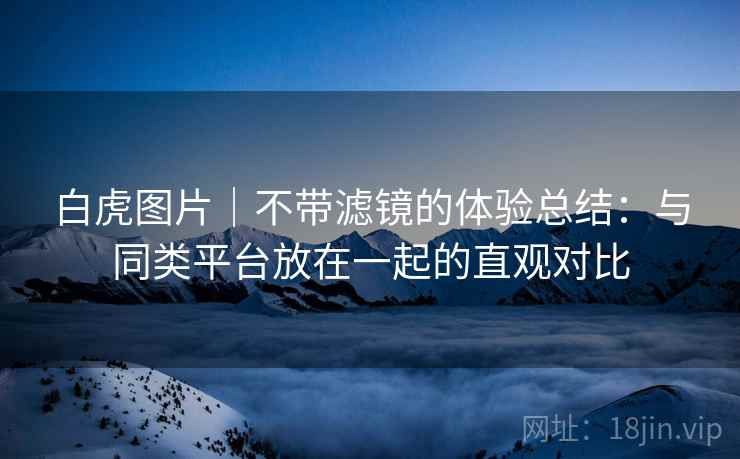 白虎图片｜不带滤镜的体验总结：与同类平台放在一起的直观对比  第2张
