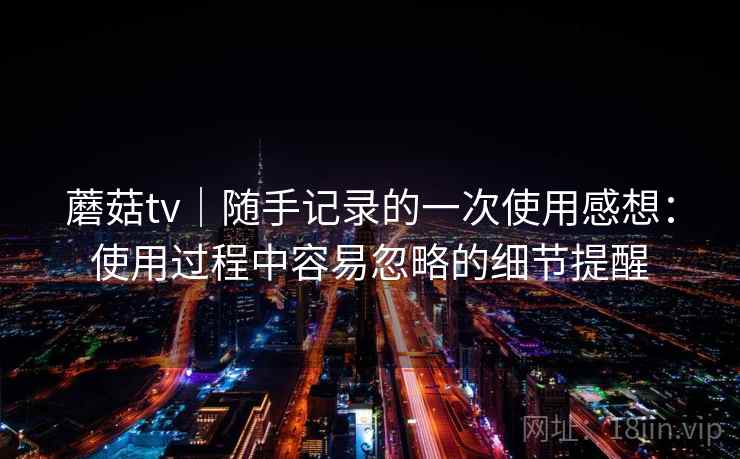 蘑菇tv|随手记录的一次使用感想:使用过程中容易忽略的细节提醒 第1张 蘑菇tv|随手记录的一次使用感想:使用过程中容易忽略的细节提醒 第1张