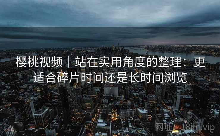 樱桃视频|站在实用角度的整理:更适合碎片时间还是长时间浏览 第2张 樱桃视频|站在实用角度的整理:更适合碎片时间还是长时间浏览 第2张