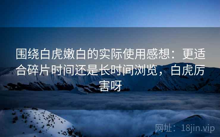 围绕白虎嫩白的实际使用感想：更适合碎片时间还是长时间浏览，白虎厉害呀  第2张