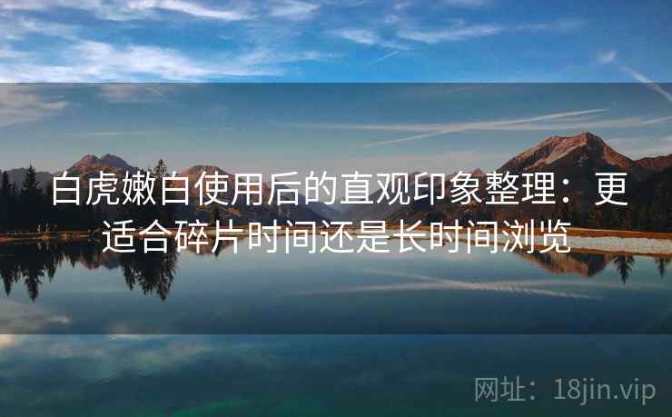 白虎嫩白使用后的直观印象整理：更适合碎片时间还是长时间浏览  第2张