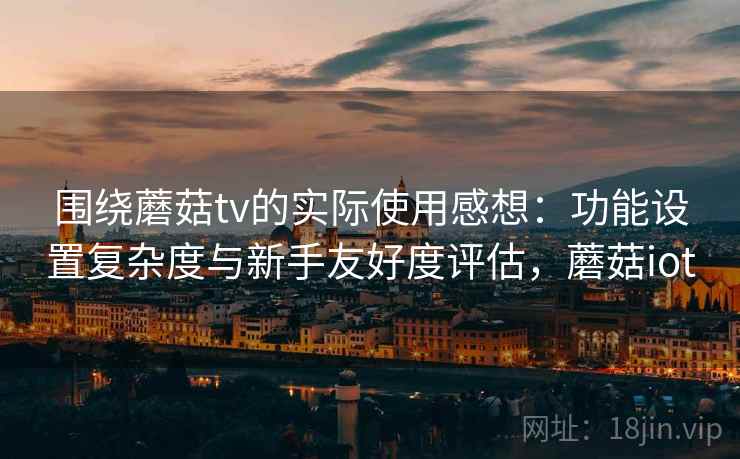 围绕蘑菇tv的实际使用感想：功能设置复杂度与新手友好度评估，蘑菇iot  第1张