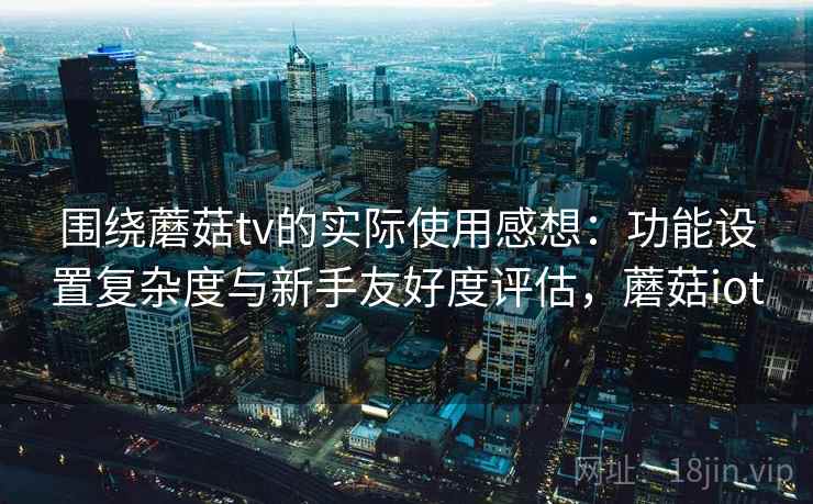 围绕蘑菇tv的实际使用感想：功能设置复杂度与新手友好度评估，蘑菇iot  第2张